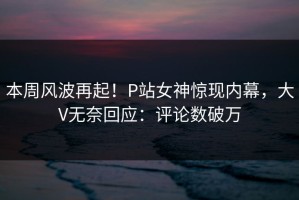 本周风波再起！P站女神惊现内幕，大V无奈回应：评论数破万
