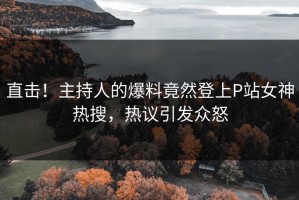直击！主持人的爆料竟然登上P站女神热搜，热议引发众怒