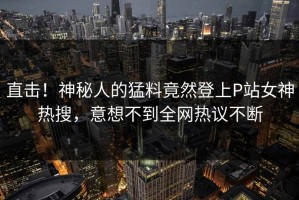 直击！神秘人的猛料竟然登上P站女神热搜，意想不到全网热议不断