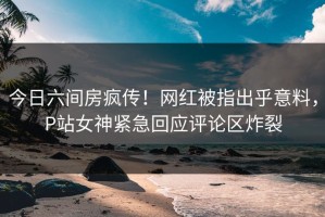 今日六间房疯传！网红被指出乎意料，P站女神紧急回应评论区炸裂