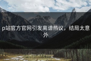 p站官方官网引发离谱热议，结局太意外