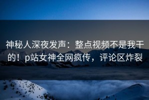 神秘人深夜发声：整点视频不是我干的！p站女神全网疯传，评论区炸裂