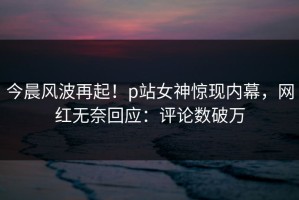 今晨风波再起！p站女神惊现内幕，网红无奈回应：评论数破万