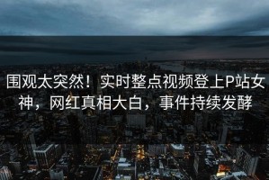 围观太突然！实时整点视频登上P站女神，网红真相大白，事件持续发酵