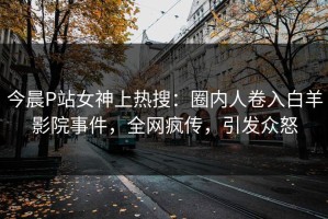 今晨P站女神上热搜：圈内人卷入白羊影院事件，全网疯传，引发众怒