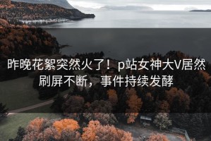 昨晚花絮突然火了！p站女神大V居然刷屏不断，事件持续发酵
