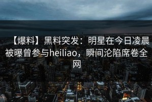 【爆料】黑料突发：明星在今日凌晨被曝曾参与heiliao，瞬间沦陷席卷全网