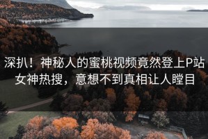深扒！神秘人的蜜桃视频竟然登上P站女神热搜，意想不到真相让人瞠目