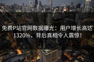 免费P站官网数据曝光：用户增长高达1320%，背后真相令人震惊！