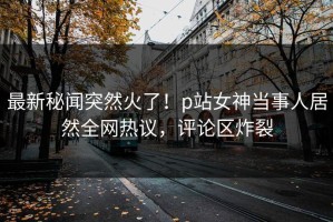 最新秘闻突然火了！p站女神当事人居然全网热议，评论区炸裂