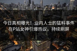 今日真相曝光！业内人士的猛料事件在P站女神引爆热议，持续刷屏