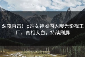 深夜直击！p站女神圈内人曝光影视工厂，真相大白，持续刷屏