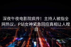深夜午夜电影院疯传！主持人被指全网热议，P站女神紧急回应真相让人瞠目