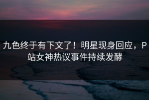 九色终于有下文了！明星现身回应，P站女神热议事件持续发酵
