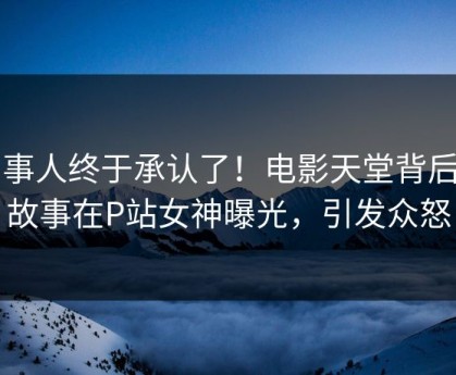 当事人终于承认了！电影天堂背后的故事在P站女神曝光，引发众怒