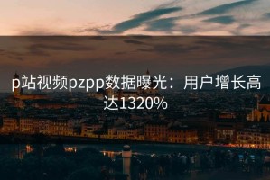 p站视频pzpp数据曝光：用户增长高达1320%