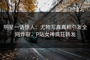 明星一语惊人：尤物写真真相引发全网炸裂，P站女神疯狂转发