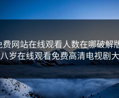 免费网站在线观看人数在哪破解版，十八岁在线观看免费高清电视剧大全