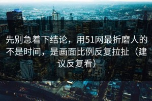 先别急着下结论，用51网最折磨人的不是时间，是画面比例反复拉扯（建议反复看）