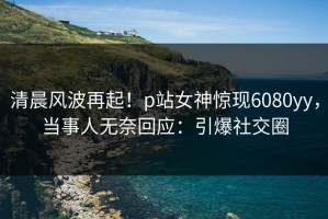 清晨风波再起！p站女神惊现6080yy，当事人无奈回应：引爆社交圈