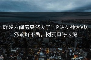 昨晚六间房突然火了！P站女神大V居然刷屏不断，网友直呼过瘾