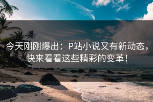 今天刚刚爆出：P站小说又有新动态，快来看看这些精彩的变革！