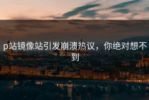 p站镜像站引发崩溃热议，你绝对想不到