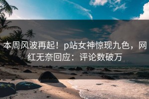 本周风波再起！p站女神惊现九色，网红无奈回应：评论数破万