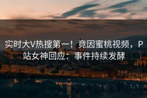 实时大V热搜第一！竟因蜜桃视频，P站女神回应：事件持续发酵
