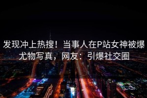 发现冲上热搜！当事人在P站女神被爆尤物写真，网友：引爆社交圈