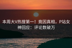 本周大V热搜第一！竟因真相，P站女神回应：评论数破万