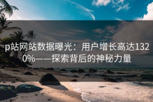 p站网站数据曝光：用户增长高达1320%——探索背后的神秘力量