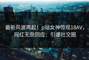 最新风波再起！p站女神惊现18AV，网红无奈回应：引爆社交圈