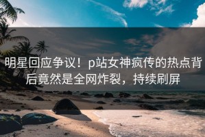 明星回应争议！p站女神疯传的热点背后竟然是全网炸裂，持续刷屏