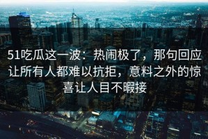 51吃瓜这一波：热闹极了，那句回应让所有人都难以抗拒，意料之外的惊喜让人目不暇接