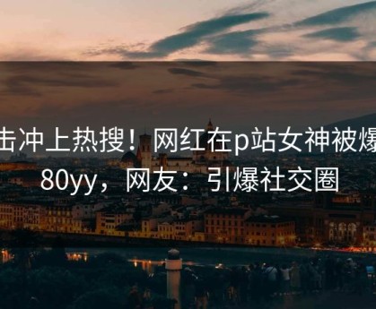 直击冲上热搜！网红在p站女神被爆6080yy，网友：引爆社交圈