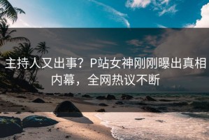 主持人又出事？P站女神刚刚曝出真相内幕，全网热议不断