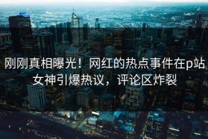 刚刚真相曝光！网红的热点事件在p站女神引爆热议，评论区炸裂