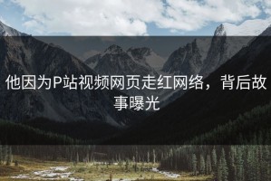 他因为P站视频网页走红网络，背后故事曝光