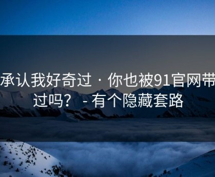 我承认我好奇过 · 你也被91官网带跑过吗？ - 有个隐藏套路