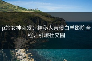p站女神突发：神秘人亲曝白羊影院全程，引爆社交圈