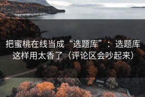 把蜜桃在线当成“选题库”：选题库这样用太香了（评论区会吵起来）