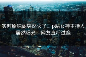 实时原味阁突然火了！p站女神主持人居然曝光，网友直呼过瘾