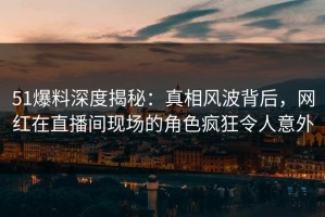 51爆料深度揭秘：真相风波背后，网红在直播间现场的角色疯狂令人意外