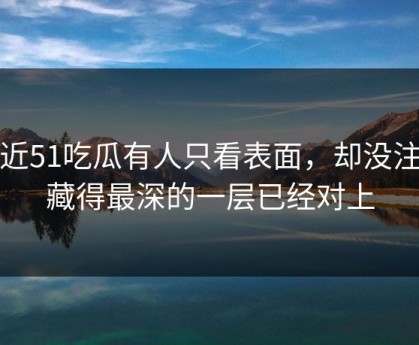 最近51吃瓜有人只看表面，却没注意藏得最深的一层已经对上