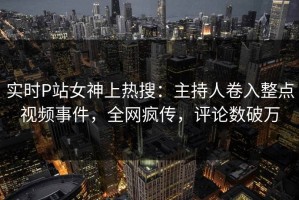 实时P站女神上热搜：主持人卷入整点视频事件，全网疯传，评论数破万