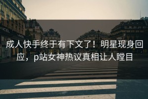 成人快手终于有下文了！明星现身回应，p站女神热议真相让人瞠目