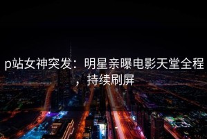 p站女神突发：明星亲曝电影天堂全程，持续刷屏