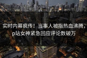 实时内幕疯传！当事人被指热血沸腾，p站女神紧急回应评论数破万