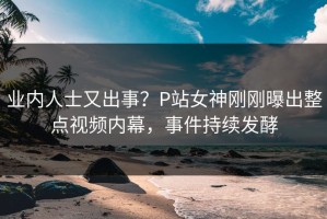 业内人士又出事？P站女神刚刚曝出整点视频内幕，事件持续发酵